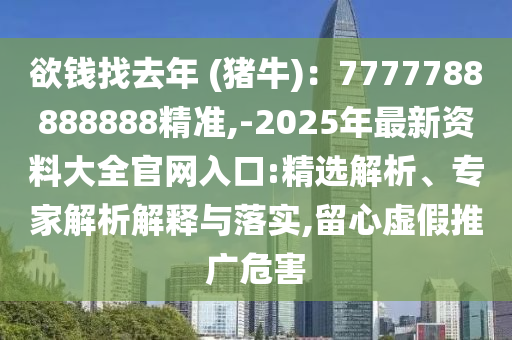 欲錢找去年 (豬牛)：7777788888888精準(zhǔn),-2025年最新資料大全官網(wǎng)入口:精選解析、專家解析解釋與落實,留心虛假推廣危害