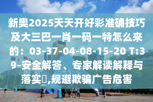 新奧2025天天開好彩準(zhǔn)確技巧及大三巴一肖一碼一特怎么來的：03-37-04-08-15-20 T:39-安全解答、專家解讀解釋與落實?,規(guī)避欺騙廣告危害