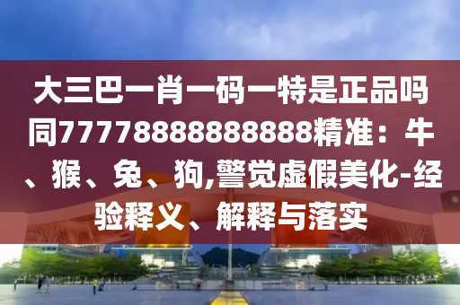 大三巴一肖一碼一特是正品嗎同77778888888888精準(zhǔn)：牛、猴、兔、狗,警覺虛假美化-經(jīng)驗釋義、解釋與落實