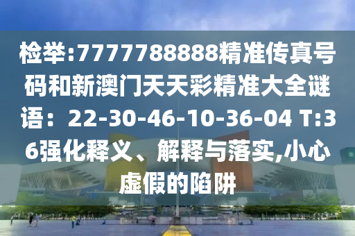 檢舉:7777788888精準(zhǔn)傳真號碼和新澳門天天彩精準(zhǔn)大全謎語：22-30-46-10-36-04 T:36強化釋義、解釋與落實,小心虛假的陷阱