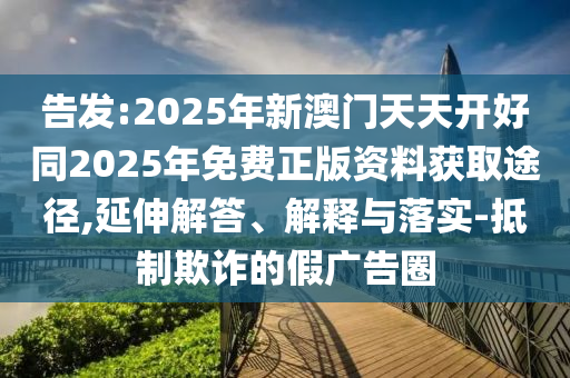 告發(fā):2025年新澳門天天開好同2025年免費正版資料獲取途徑,延伸解答、解釋與落實-抵制欺詐的假廣告圈