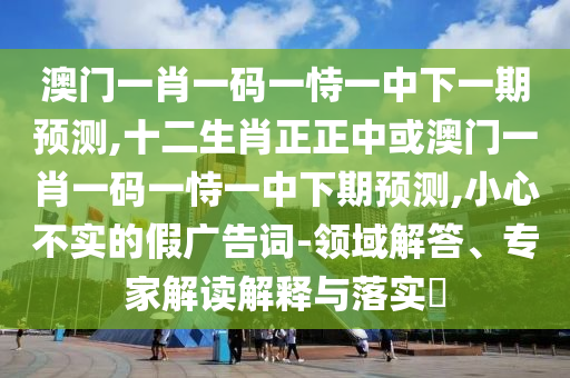 澳門一肖一碼一恃一中下一期預(yù)測(cè),十二生肖正正中或澳門一肖一碼一恃一中下期預(yù)測(cè),小心不實(shí)的假?gòu)V告詞-領(lǐng)域解答、專家解讀解釋與落實(shí)?