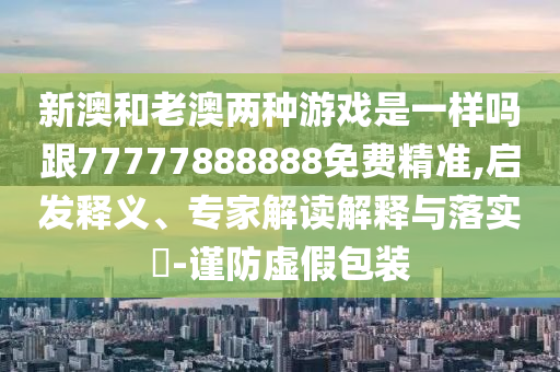 新澳和老澳兩種游戲是一樣嗎跟77777888888免費(fèi)精準(zhǔn),啟發(fā)釋義、專家解讀解釋與落實(shí)?-謹(jǐn)防虛假包裝