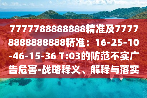 7777788888888精準(zhǔn)及77778888888888精準(zhǔn)：16-25-10-46-15-36 T:03的防范不實(shí)廣告危害-戰(zhàn)略釋義、解釋與落實(shí)