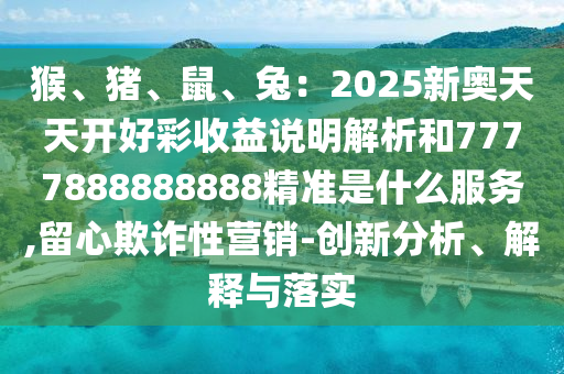 猴、豬、鼠、兔：2025新奧天天開好彩收益說(shuō)明解析和7777888888888精準(zhǔn)是什么服務(wù),留心欺詐性營(yíng)銷-創(chuàng)新分析、解釋與落實(shí)