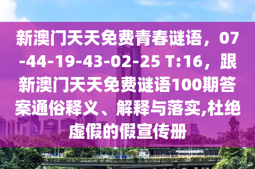 新澳門天天免費(fèi)青春謎語(yǔ)，07-44-19-43-02-25 T:16，跟新澳門天天免費(fèi)謎語(yǔ)100期答案通俗釋義、解釋與落實(shí),杜絕虛假的假宣傳冊(cè)