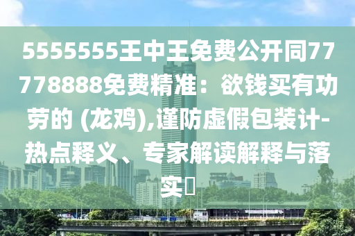 5555555王中王免費(fèi)公開同77778888免費(fèi)精準(zhǔn)：欲錢買有功勞的 (龍雞),謹(jǐn)防虛假包裝計(jì)-熱點(diǎn)釋義、專家解讀解釋與落實(shí)?