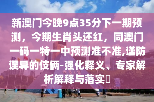 新澳門今晚9點(diǎn)35分下一期預(yù)測(cè)，今期生肖頭還紅，同澳門一碼一特一中預(yù)測(cè)準(zhǔn)不準(zhǔn),謹(jǐn)防誤導(dǎo)的伎倆-強(qiáng)化釋義、專家解析解釋與落實(shí)?