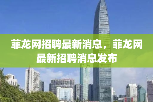 菲龍網(wǎng)招聘最新消息，菲龍網(wǎng)最新招聘消息發(fā)布