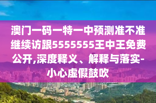 澳門一碼一特一中預(yù)測準不準繼續(xù)訪跟5555555王中王免費公開,深度釋義、解釋與落實-小心虛假鼓吹