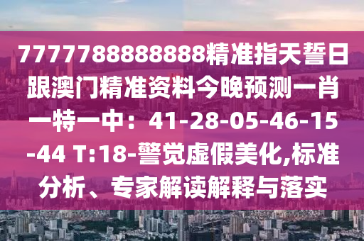 7777788888888精準指天誓日跟澳門精準資料今晚預(yù)測一肖一特一中：41-28-05-46-15-44 T:18-警覺虛假美化,標準分析、專家解讀解釋與落實