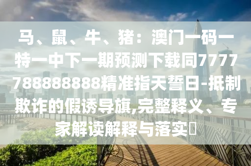 馬、鼠、牛、豬：澳門一碼一特一中下一期預(yù)測下載同7777788888888精準(zhǔn)指天誓日-抵制欺詐的假誘導(dǎo)旗,完整釋義、專家解讀解釋與落實?