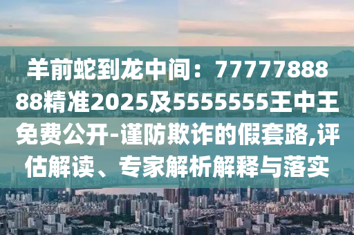 羊前蛇到龍中間：7777788888精準(zhǔn)2025及5555555王中王免費(fèi)公開-謹(jǐn)防欺詐的假套路,評(píng)估解讀、專家解析解釋與落實(shí)