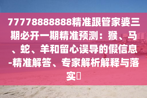77778888888精準跟管家婆三期必開一期精準預測：猴、馬、蛇、羊和留心誤導的假信息-精準解答、專家解析解釋與落實?