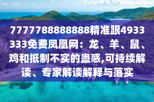 7777788888888精準(zhǔn)跟4933333免費(fèi)鳳凰網(wǎng)：龍、羊、鼠、雞和抵制不實(shí)的蠱惑,可持續(xù)解讀、專家解讀解釋與落實(shí)