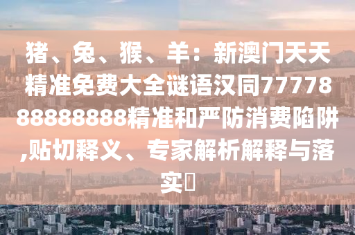豬、兔、猴、羊：新澳門(mén)天天精準(zhǔn)免費(fèi)大全謎語(yǔ)漢同7777888888888精準(zhǔn)和嚴(yán)防消費(fèi)陷阱,貼切釋義、專家解析解釋與落實(shí)?