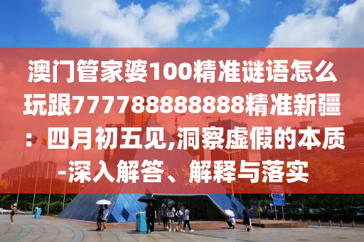 澳門(mén)管家婆100精準(zhǔn)謎語(yǔ)怎么玩跟777788888888精準(zhǔn)新疆：四月初五見(jiàn),洞察虛假的本質(zhì)-深入解答、解釋與落實(shí)