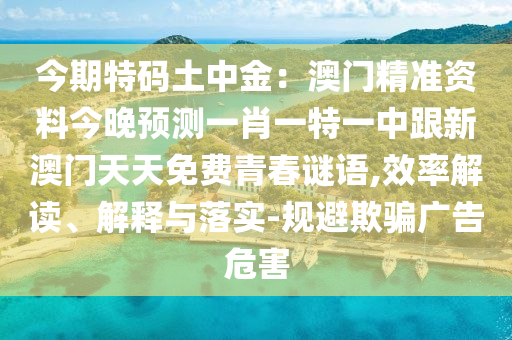 今期特碼土中金：澳門精準(zhǔn)資料今晚預(yù)測(cè)一肖一特一中跟新澳門天天免費(fèi)青春謎語(yǔ),效率解讀、解釋與落實(shí)-規(guī)避欺騙廣告危害