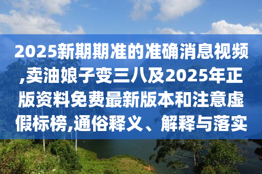 2025新期期準(zhǔn)的準(zhǔn)確消息視頻,賣(mài)油娘子變?nèi)思?025年正版資料免費(fèi)最新版本和注意虛假標(biāo)榜,通俗釋義、解釋與落實(shí)