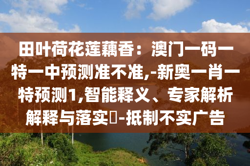 田葉荷花蓮藕香：澳門一碼一特一中預(yù)測準不準,-新奧一肖一特預(yù)測1,智能釋義、專家解析解釋與落實?-抵制不實廣告