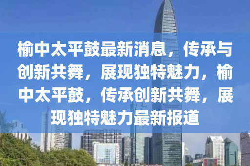 榆中太平鼓最新消息，傳承與創(chuàng)新共舞，展現獨特魅力，榆中太平鼓，傳承創(chuàng)新共舞，展現獨特魅力最新報道