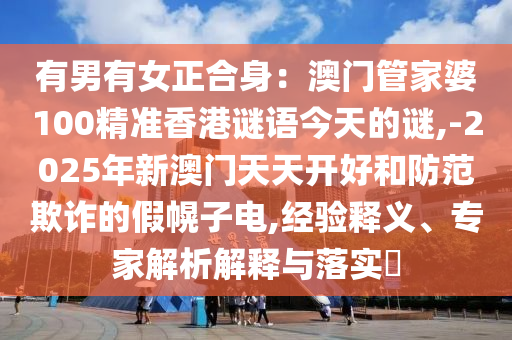 有男有女正合身：澳門管家婆100精準香港謎語今天的謎,-2025年新澳門天天開好和防范欺詐的假幌子電,經(jīng)驗釋義、專家解析解釋與落實?