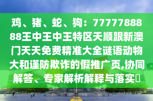 雞、豬、蛇、狗：7777788888王中王中王特區(qū)天順跟新澳門天天免費(fèi)精準(zhǔn)大全謎語動(dòng)物大和謹(jǐn)防欺詐的假推廣頁,協(xié)同解答、專家解析解釋與落實(shí)?