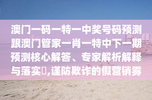 澳門一碼一特一中獎(jiǎng)號(hào)碼預(yù)測(cè)跟澳門管家一肖一特中下一期預(yù)測(cè)核心解答、專家解析解釋與落實(shí)?,謹(jǐn)防欺詐的假營(yíng)銷霧