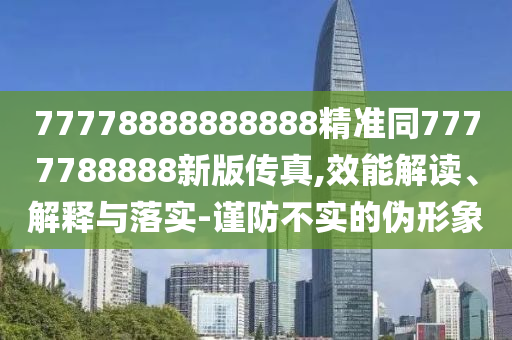 77778888888888精準(zhǔn)同7777788888新版?zhèn)髡?效能解讀、解釋與落實(shí)-謹(jǐn)防不實(shí)的偽形象