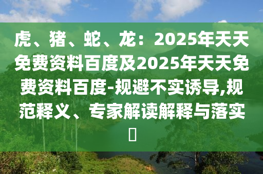 虎、豬、蛇、龍：2025年天天免費資料百度及2025年天天免費資料百度-規(guī)避不實誘導(dǎo),規(guī)范釋義、專家解讀解釋與落實?