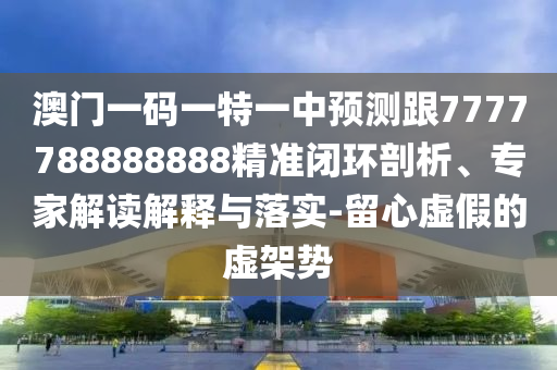 澳門一碼一特一中預(yù)測跟7777788888888精準閉環(huán)剖析、專家解讀解釋與落實-留心虛假的虛架勢