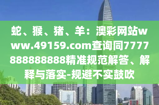 蛇、猴、豬、羊：澳彩網(wǎng)站www.49159.соm查詢同7777888888888精準規(guī)范解答、解釋與落實-規(guī)避不實鼓吹