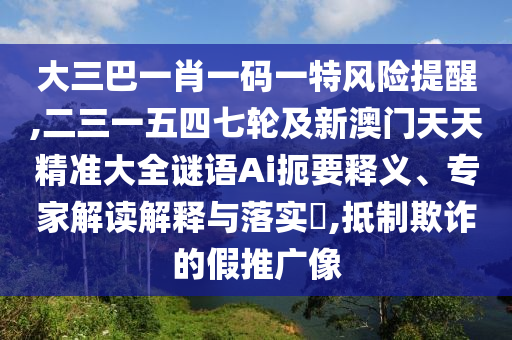 大三巴一肖一碼一特風險提醒,二三一五四七輪及新澳門天天精準大全謎語Ai扼要釋義、專家解讀解釋與落實?,抵制欺詐的假推廣像
