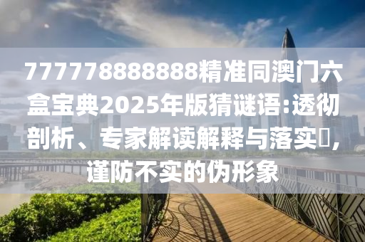 777778888888精準同澳門六盒寶典2025年版猜謎語:透徹剖析、專家解讀解釋與落實?,謹防不實的偽形象
