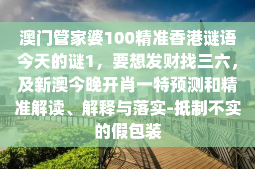澳門管家婆100精準(zhǔn)香港謎語今天的謎1，要想發(fā)財找三六，及新澳今晚開肖一特預(yù)測和精準(zhǔn)解讀、解釋與落實-抵制不實的假包裝