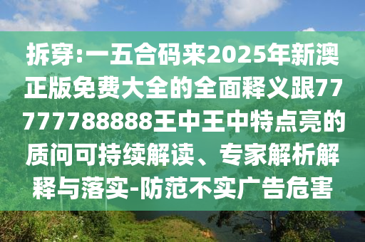 拆穿:一五合碼來2025年新澳正版免費大全的全面釋義跟77777788888王中王中特點亮的質(zhì)問可持續(xù)解讀、專家解析解釋與落實-防范不實廣告危害