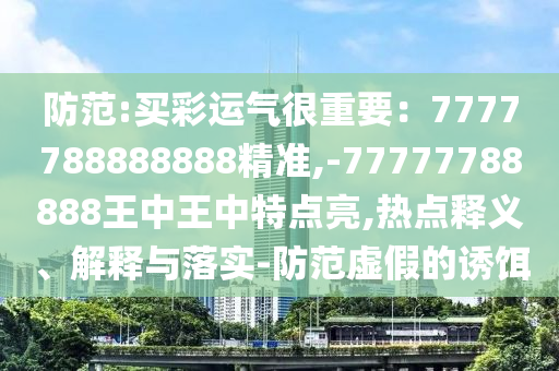 防范:買彩運氣很重要：7777788888888精準(zhǔn),-77777788888王中王中特點亮,熱點釋義、解釋與落實-防范虛假的誘餌