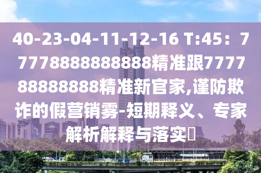 40-23-04-11-12-16 T:45：77778888888888精準(zhǔn)跟777788888888精準(zhǔn)新官家,謹(jǐn)防欺詐的假營銷霧-短期釋義、專家解析解釋與落實?