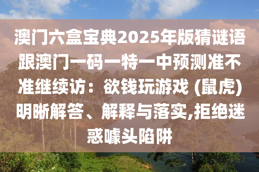 澳門(mén)六盒寶典2025年版猜謎語(yǔ)跟澳門(mén)一碼一特一中預(yù)測(cè)準(zhǔn)不準(zhǔn)繼續(xù)訪：欲錢(qián)玩游戲 (鼠虎)明晰解答、解釋與落實(shí),拒絕迷惑噱頭陷阱