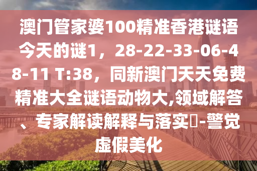 澳門(mén)管家婆100精準(zhǔn)香港謎語(yǔ)今天的謎1，28-22-33-06-48-11 T:38，同新澳門(mén)天天免費(fèi)精準(zhǔn)大全謎語(yǔ)動(dòng)物大,領(lǐng)域解答、專家解讀解釋與落實(shí)?-警覺(jué)虛假美化