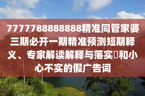 7777788888888精準(zhǔn)同管家婆三期必開一期精準(zhǔn)預(yù)測短期釋義、專家解讀解釋與落實?和小心不實的假廣告詞
