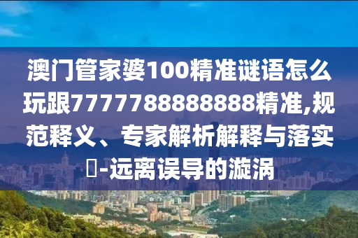 澳門管家婆100精準(zhǔn)謎語怎么玩跟7777788888888精準(zhǔn),規(guī)范釋義、專家解析解釋與落實?-遠(yuǎn)離誤導(dǎo)的漩渦