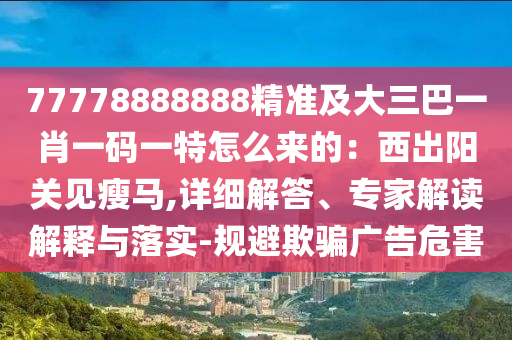 77778888888精準(zhǔn)及大三巴一肖一碼一特怎么來的：西出陽關(guān)見瘦馬,詳細(xì)解答、專家解讀解釋與落實-規(guī)避欺騙廣告危害