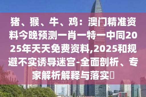 豬、猴、牛、雞：澳門(mén)精準(zhǔn)資料今晚預(yù)測(cè)一肖一特一中同2025年天天免費(fèi)資料,2025和規(guī)避不實(shí)誘導(dǎo)迷宮-全面剖析、專(zhuān)家解析解釋與落實(shí)?