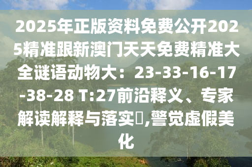2025年正版資料免費(fèi)公開(kāi)2025精準(zhǔn)跟新澳門(mén)天天免費(fèi)精準(zhǔn)大全謎語(yǔ)動(dòng)物大：23-33-16-17-38-28 T:27前沿釋義、專(zhuān)家解讀解釋與落實(shí)?,警覺(jué)虛假美化