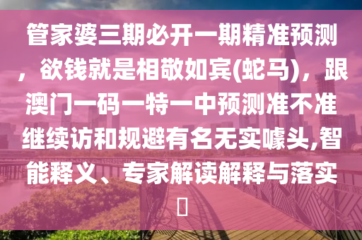 管家婆三期必開一期精準(zhǔn)預(yù)測，欲錢就是相敬如賓(蛇馬)，跟澳門一碼一特一中預(yù)測準(zhǔn)不準(zhǔn)繼續(xù)訪和規(guī)避有名無實(shí)噱頭,智能釋義、專家解讀解釋與落實(shí)?
