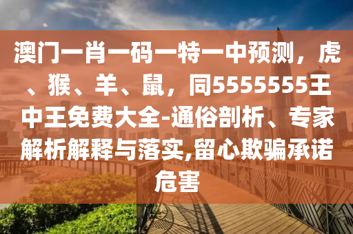 澳門一肖一碼一特一中預(yù)測，虎、猴、羊、鼠，同5555555王中王免費(fèi)大全-通俗剖析、專家解析解釋與落實(shí),留心欺騙承諾危害