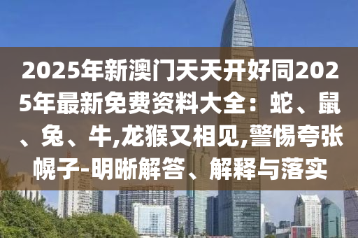 2025年新澳門天天開好同2025年最新免費(fèi)資料大全：蛇、鼠、兔、牛,龍猴又相見,警惕夸張幌子-明晰解答、解釋與落實(shí)