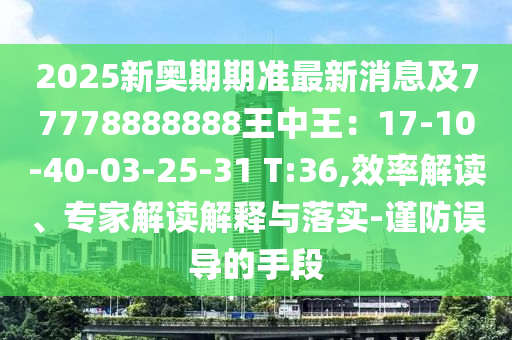 2025新奧期期準(zhǔn)最新消息及77778888888王中王：17-10-40-03-25-31 T:36,效率解讀、專家解讀解釋與落實(shí)-謹(jǐn)防誤導(dǎo)的手段
