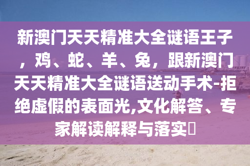 新澳門天天精準(zhǔn)大全謎語王子，雞、蛇、羊、兔，跟新澳門天天精準(zhǔn)大全謎語送動手術(shù)-拒絕虛假的表面光,文化解答、專家解讀解釋與落實?